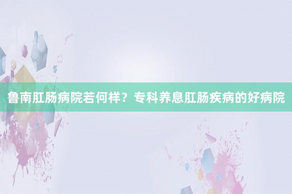 鲁南肛肠病院若何样？专科养息肛肠疾病的好病院